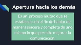 Apertura hacia los demás
Es un proceso mutuo que se
establece con el fin de hablar de
manera sincera y completa de uno
mismo lo que permite mejorar la
comunicación.
 