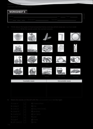TEACHER’S FILE iTEEN 8
©AREALEDITORES
176
Name ______________________________________________________ No. ______ Class _________
Date ____ / ____ / ____ Evaluation ________________ Teacher _______________________
WORKSHEET 9
COUNTABLE AND UNCOUNTABLE NOUNS
A. Think about the types of food presented below and say which ones are countable and
uncountable. Write the words under the correct column.
Rice Orange Cucumber Milk Sugar
Bread Pasta Biscuit (Cookie) Cheese Water
Pear Meat Fish Potato Apple
Tomato Vegetables Butter Jam (Jelly) Sausage
Countable nouns Uncountable nouns
B. Match the words on the left with the uncountable nouns on the right.
1. a loaf of a) crisps (chips)
2. a bag of b) rice
3. a can of c) fizzy drink (soda)
4. a bowl of d) sardines
5. a carton of e) jam (jelly)
6. a jar of f) juice
7. a jug of g) bread
8. a tin (can) of h) milk
 