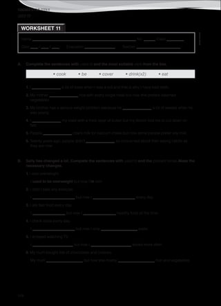 TEACHER’S FILE iTEEN 8
©AREALEDITORES
178
Name ______________________________________________________ No. ______ Class _________
Date ____ / ____ / ____ Evaluation ________________ Teacher _______________________
USED TO
A. Complete the sentences with used to and the most suitable verb from the box.
• cook • be • cover • drink(x2) • eat
1. I _______________ a lot of soda when I was a kid and that is why I have bad teeth.
2. My mother _______________ rice with every single meal but now she prefers steamed
vegetables.
3. My brother has a serious weight problem because he _______________ a lot of sweets when he
was young.
4. I _______________ my toast with a thick layer of butter but my doctor told me to cut down on
fats.
5. People _______________ cow’s milk for calcium intake but now some people prefer soy milk.
6. Twenty years ago, people didn’t _______________ so concerned about their eating habits as
they are now.
B. Sally has changed a lot. Complete the sentences with used to and the present tense. Make the
necessary changes.
1. I was overweight.
I used to be overweight but now I’m slim.
2. I didn’t take any exercise.
I ______________________ but now I ______________________ every day.
3. I ate fast food every day.
I _________________ but now I _________________ healthy food all the time.
4. I drank soda every day.
I ______________________ but now I only ___________________ water.
5. I enjoyed watching TV.
I _____________________ but now I _____________________ books more often.
6. My mum bought lots of chocolates and cookies.
My mum ___________________ but now she mostly ___________________ fruit and vegetables.
WORKSHEET 11
 