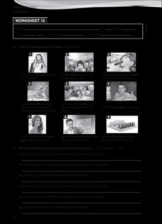 TEACHER’S FILE iTEEN 8
©AREALEDITORES
182
Name ______________________________________________________ No. ______ Class _________
Date ____ / ____ / ____ Evaluation ________________ Teacher _______________________
WORKSHEET 15
SO AND SUCH
A. Look at the pictures and choose: so or such?
Silvia looks so / such good
in that dress!
It’s so / such cold we can
hardly feel our toes.
My little sister had so / such
a hard time at the dentist!
I was so / such stressed
about my exams that my
mother had to calm me down.
Carol had so / such a nice
time hanging out with her
friends.
Philip is so / such a great kid!
Anna is going to have so /
such a great night out!
My brother is so / such clever
with new technologies.
We had so / such a great
game of chess at school.
B. Read the following sentences and rewrite them using so … that or such … that.
1. Sarah is not going away for the holidays because she is very busy.
_____________________________________________________________________________________
2. William couldn’t buy those trousers because they were too expensive.
_____________________________________________________________________________________
3. June didn’t go to the party because she was feeling ill.
_____________________________________________________________________________________
4. Andrew would like to visit London because it's a very interesting town.
_____________________________________________________________________________________
5. Joanna has lost her mobile phone because she is absent minded.
_____________________________________________________________________________________
6. My parents didn’t see the film because they were late.
_____________________________________________________________________________________
1 2 3
4 5 6
7 8 9
 