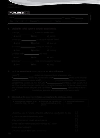 TEACHER’S FILE iTEEN 8
©AREALEDITORES
184
Name ______________________________________________________ No. ______ Class _________
Date ____ / ____ / ____ Evaluation ________________ Teacher _______________________
WORKSHEET 17
PRESENT PERFECT
A. Choose the correct option to complete each sentence.
1. He has _________________ at least four weeks there.
a) spend b) spent c) spends
2. Have you _________________ to the top of the Eiffel Tower?
a) go up b) went up c) gone up
3. I haven’t _________________ writing this article yet.
a) finish b) finished c) finishing
4. He has never _________________ this movie.
a) see b) saw c) seen
5. She has _________________ here since my parents’ marriage.
a) lived b) live c) living
B. Fill in the gaps with the present perfect of the verbs in brackets.
Lauren (1)
_________________ (be) all over the place! She is a fashionista who
(2)
_________________ (travel) around the world. She (3)
_________________ (know) all the important
people in the fashion business and (4)
_________________ (try) on outfits created by the greatest
names in Paris, London and New York. She (5)
_________________ (not lose) a single opportunity to
get closer to all the important people both in the retailer business as in the fashion related media.
A lot of famous fashion designers and top models (6)
_________________ (stay) at her place and
she (7)
_________________ (meet) almost everyone who is someone in the fashion world.
C. Say which of the present perfect uses correspond to the sentences below.
a) Something that happened at an
unspecified time in the past.
b) Something that started in the
past and continued up to the
present.
c) Something that happened
recently.
1. Karen has lived in Paris for a long time and she has been there till this day.
2. Justine has been to Rome many times.
3. My mother has just bought a brand new car.
4. Peter has told his family about our marriage but I haven’t.
5. Look what I’ve bought.
6. Paul has stayed at this flat for a while now.
 
