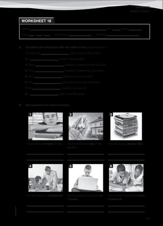 WORKSHEETS
©AREALEDITORES
185
Name ______________________________________________________ No. ______ Class _________
Date ____ / ____ / ____ Evaluation ________________ Teacher _______________________
WORKSHEET 18
PRESENT PERFECT
A. Complete the sentences with the verbs in the present perfect.
1. How long ____________________ (you / stay) in New York?
2. I ____________________ (never / be) abroad.
3. Mark ____________________ (always / believe) in Santa Claus.
4. They ____________________ (already / meet) their grandson.
5. She ____________________ (be) sick for some time.
6. We ____________________ (live) here since we were born.
7. He ____________________ (read) a lot recently.
8. I ____________________ (just / see) Margaret.
B. Ask questions for these answers.
I have been at home all day.
__________________________
__________________________
We have found a key in the
garden.
__________________________
__________________________
He has bought eleven CDs.
__________________________
__________________________
He has talked to his teacher.
__________________________
__________________________
He has played computer for
2 hours.
__________________________
__________________________
The children have done their
homework.
__________________________
__________________________
1 2 3
4 5 6
 