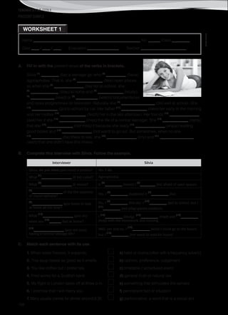 TEACHER’S FILE iTEEN 8
©AREALEDITORES
168
Name ______________________________________________________ No. ______ Class _________
Date ____ / ____ / ____ Evaluation ________________ Teacher _______________________
PRESENT SIMPLE
WORKSHEET 1
A. Fill in with the present tense of the verbs in brackets.
Silvia (1)
_________ (be) a teenage girl who (2)
__________ (have)
agoraphobia. That is, she (3)
_____________ (fear) open places,
so when she (4)
_______________ (be) not at school, she
(5)
______________ (stay) at home and (6)
_____________ (study),
(7)
____________ (read) or (8)
___________ (watch) documentaries
and news programmes on television. Naturally she (9)
_________________ (do) well at school. She
(10)
_____________ (go) to school by car. Her father (11)
_____________ (take) her early in the morning
and her mother (12)
_____________ (fetch) her in the late afternoon. Her friends (13)
_______________
(ask) her if she (14)
_____________ (miss) the life of a normal teenager. She (15)
_____________ (reply)
that she (16)
_____________ (not miss) it because she really (17)
_______________ (enjoy) reading
good books and (18)
_______________ (not want) to go out. But sometimes, when no one
(19)
_______________ (be) there to see, she (20)
_______________ (cry) and (21)
_________________
(wish) that she didn’t have this illness.
B. Complete this interview with Silvia. Follow the example.
Interviewer Silvia
Silvia, do you have (you have) a phobia? Yes, I do.
What
(1)
______________ (it be) called? Agoraphobia.
What
(2)
______________ (it mean)? It
(3)
________ (mean) I
(4)
_______ (be) afraid of open spaces.
(5)
______________ (it be) the opposite
of claustrophobia?
Yes, I
(6)
________ (suppose) it
(7)
________ (be).
(8)
______________ (you have) to stay
at home all the time?
No, I
(9)
________ (not do). I
(10)
________ (go) to school, but I
(11)
________ (not play) games outdoors.
What
(12)
______________ (you do)
when you
(13)
______ (be) at home?
I
(14)
________ (study),
(15)
________ (read) and
(16)
________
(help) with the housework and cooking.
(17)
______________ (you not miss)
having a normal teenage life?
Well, yes and no. I
(18)
________ (wish) I could go to the beach,
but I
(19)
________ (not want) to wait for buses!
C. Match each sentence with its use.
1. When water freezes, it expands. a) habit or routine (often with a frequency adverb)
2. This soup tastes as good as it smells. b) opinion, preference, judgement
3. You like coffee but I prefer tea. c) timetable / scheduled event
4. Fred works for a Scottish bank. d) general truth or natural law
5. My flight to London takes off at three p.m. e) something that stimulates the senses
6. I promise that I will marry you. f) permanent fact or situation
7. Mary usually comes for dinner around 8.30. g) performative: a word that is a social act
 