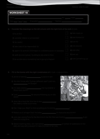 TEACHER’S FILE iTEEN 8
©AREALEDITORES
186
POSSESSIVE DETERMINERS
Name ______________________________________________________ No. ______ Class _________
Date ____ / ____ / ____ Evaluation ________________ Teacher _______________________
WORKSHEET 19
PHRASAL VERB TO LOOK
A. Consider the meanings on the left column with the right form of the verb to look.
1. try to find a) look down on
2. consider inferior or unimportant b) look forward to
3. be careful c) look for
4. take care of, be responsible for d) look around
5. search for and find information in a reference book or database e) look after
6. walk around a place / building to see what is there f) look out
7. be excited about something that is going to happen g) look (something) up
B. Fill in the blanks with the right combination of to look + a preposition.
1. Janice is looking ________________ a place to rent.
2. You don’t know who Thomas Jefferson was? Look him
________________ on Google!
3. I’m really looking ________________ visit my brother in
Bristol next month!
4. Look _______________ for anyone following you on the
street!
5. Jane has a hard life! She has to look ________________
her elderly mother at all times.
6. Can I help you, Miss? Is there anything you’re looking ________________?
7. Herbert is an arrogant fool! He looks ________________ on everyone around him!
8. Julia was visiting Paris for the first time in her life! She was looking ____________________ to go
there for a long time.
9. Before travelling there, she had looked ____________________ a number of addresses on the
web and was well prepared to make the most of her time.
 