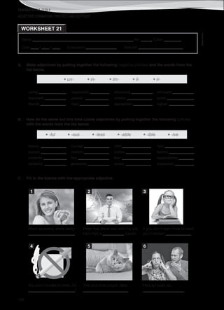 TEACHER’S FILE iTEEN 8
©AREALEDITORES
188
Name ______________________________________________________ No. ______ Class _________
Date ____ / ____ / ____ Evaluation ________________ Teacher _______________________
WORKSHEET 21
ADJECTIVE FORMATION: PREFIXES AND SUFFIXES
A. Make adjectives by putting together the following negative prefixes and the words from the
list below.
• un- • in- • im- • il- • ir-
caring ______________
important ___________
literate _____________
responsible __________
popular ____________
legal _______________
interesting ___________
realistic _____________
appropriate __________
fortunate ___________
polite ______________
logical _____________
B. Now do the same but this time create adjectives by putting together the following suffixes
with the words from the list below.
• -ful • -ous • -less • -able • -ible • -ive
beauty _____________
success _____________
creativity ____________
reliability ___________
courage _____________
comfort _____________
fury ________________
generosity ___________
child _______________
motion _____________
fear _______________
access _____________
care _______________
fashion _____________
responsibility ________
impression __________
C. Fill in the blanks with the appropriate adjective.
She’s so pretty, she’s really
________________________
Peter has done well with his job.
He’s had a ___________ career.
If you don’t learn how to read
you’ll remain _____________.
You can’t smoke in here. It’s
________________________!
This is a nice couch. Very
_______________________.
He’s so rude, so
_____________________.
1 2 3
4 5 6
 