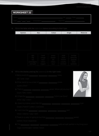 WORKSHEETS
©AREALEDITORES
189
Name ______________________________________________________ No. ______ Class _________
Date ____ / ____ / ____ Evaluation ________________ Teacher _______________________
ORDER OF ADJECTIVES
WORKSHEET 22
A. Fill in the table with the adjectives below according to their type.
Opinion Size Colour Origin Material
ugly
big
red
extravagant
oversized
small
orange
wool
cotton
elegant
pretty
leather
silk
Indian
blue
large
black
French
creamy
German
strange
American
Spanish
white
synthetic
B. Fill in the blanks placing the adjectives in the right order.
1. Maria loved my __________, __________, __________ dress.
silk / pink / cute
2. Philip wants to buy a pair of __________, __________ shoes.
suede / black
3. That’s a _________, _________, _________ jacket. Where did you buy it?
black / little / lovely
4. I’ll take the __________, __________, __________ T-shirt over there!
white / big / cotton
5. I think my mother would like this __________, __________, __________, __________ coat.
brown / French / cotton / oversized
6. I don’t like that __________, __________, __________, __________ skirt.
loose / creamy / ugly / wool
7. There is no way I’m going to buy that __________, __________, __________ jacket!
leather / blue / expensive
8. This __________, __________, __________, __________ sofa will look perfect in my living room.
large / comfortable / leather / black
 