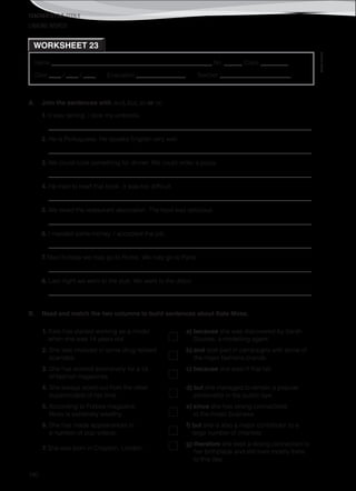 TEACHER’S FILE iTEEN 8
©AREALEDITORES
190
Name ______________________________________________________ No. ______ Class _________
Date ____ / ____ / ____ Evaluation ________________ Teacher _______________________
WORKSHEET 23
LINKING WORDS
A. Join the sentences with and, but, so or or.
1. It was raining. I took my umbrella.
_____________________________________________________________________________________
2. He is Portuguese. He speaks English very well.
_____________________________________________________________________________________
3. We could cook something for dinner. We could order a pizza.
_____________________________________________________________________________________
4. He tried to read that book. It was too difficult.
_____________________________________________________________________________________
5. We loved the restaurant decoration. The food was delicious.
_____________________________________________________________________________________
6. I needed some money. I accepted the job.
_____________________________________________________________________________________
7. Next holiday we may go to Rome. We may go to Paris.
_____________________________________________________________________________________
8. Last night we went to the pub. We went to the disco.
_____________________________________________________________________________________
B. Read and match the two columns to build sentences about Kate Moss.
1. Kate has started working as a model
when she was 14 years old
a) because she was discovered by Sarah
Doukas, a modelling agent.
2. She was involved in some drug related
scandals
b) and took part in campaigns with some of
the major fashions brands.
3. She has worked extensively for a lot
of fashion magazines
c) because she wasn’t that tall.
4. She always stood out from the other
supermodels of her time
d) but she managed to remain a popular
personality in the public eye.
5. According to Forbes magazine,
Moss is extremely wealthy,
e) since she has strong connections
to the music business.
6. She has made appearances in
a number of pop videos,
f) but she is also a major contributor to a
large number of charities.
7. She was born in Croydon, London,
g) therefore she kept a strong connection to
her birthplace and still lives mostly there
to this day.
 