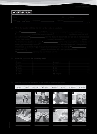 WORKSHEETS
©AREALEDITORES
191
Name ______________________________________________________ No. ______ Class _________
Date ____ / ____ / ____ Evaluation ________________ Teacher _______________________
WORKSHEET 24
GERUND (-ING FORM)
A. Fill in the blanks with the -ing form of the verbs in brackets.
I love (1)
__________________ (watch) TV! From crime series to reality shows, I really enjoy
(2)
_________________ (spend) my time on the sofa (3)
_________________ (go) through all this stuff.
My mother keeps (4)
_________________ (tell) me I need to move more and get out of the house but
I find it hard to stop (5)
__________________ (obsess) about what’s (6)
__________________ (go) on
the small screen. Last week, I went (7)
_________________ (swim) for a couple of hours and today I
started my morning with a bit of (8)
__________________ (run) around the park but I really have to
force myself to do these things. They don’t come naturally to me. I will go (9)
_________________
(shop) after (10)
_________________ (leave) school today but I don’t quite see myself
(11)
__________________ (give) up my old lifestyle just yet.
B. Write the gerund of the following verbs.
1. stop 6. travel
2. enjoy 7. lie
3. study 8. die
4. begin 9. run
5. make 10. imagine
C. Use the -ing form of the verbs in the box and label the pictures.
• run • eat • cook • clean • read • knit • wash • write
_________________ _________________ _________________ _________________
_________________ _________________ _________________ _________________
1 2 3 4
5 6 7 8
 