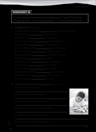 WORKSHEETS
©AREALEDITORES
193
Name ______________________________________________________ No. ______ Class _________
Date ____ / ____ / ____ Evaluation ________________ Teacher _______________________
WORKSHEET 26
RELATIVE PRONOUNS
A. Complete with a relative pronoun.
1. A motor mechanic is a person _________________ repairs cars and motorbikes.
2. That is the boy _________________ brother works with me.
3. Alison has a scarf _________________ everybody likes.
4. An architect is a person _________________ designs buildings.
5. Love is a feeling _________________ nobody can describe.
6. That’s the TV programme _________________ we missed last night.
7. Do you know the girl _________________ danced with John?
8. We stayed at a hotel _________________ is not far from the beach.
9. That’s the bike _________________ has a flat tyre.
10. This is the museum _________________ I’ve told you about.
11. This is the man _________________ lives in Liverpool.
12. This is the place _________________ I told you about.
13. A calendar is something _________________ tells you the date.
14. Those are the boys _________________ are in my class.
15. Is there someone _________________ can help us?
B. Join the two sentences using an appropriate relative pronoun.
1. That is the boy. He is my brother.
_____________________________________________________________
2. This is the book. I am reading this book.
_____________________________________________________________
3. That is the girl. Her mother has gone to Italy.
_____________________________________________________________
4. Those are the boys. Their computer broke down.
_____________________________________________________________
5. That is the movie. I went to see it last night.
______________________________________________________________________________________
6. That is the problem. I was telling you about it.
______________________________________________________________________________________
IT8TF-13
 
