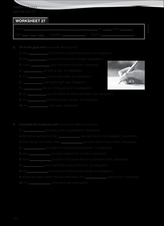 TEACHER’S FILE iTEEN 8
©AREALEDITORES
194
Name ______________________________________________________ No. ______ Class _________
Date ____ / ____ / ____ Evaluation ________________ Teacher _______________________
WORKSHEET 27
MUST AND HAVE TO
A. Fill in the gaps with have to or don’t have to.
1. They _____________ fill in that form unless they want to. (no obligation)
2. She _____________ be back home before midnight. (obligation)
3. Susan _____________ go to the doctor tomorrow. (necessity)
4. I _____________ be here all day. (no obligation)
5. You _____________ go to school today. (no obligation)
6. I _____________ pay this bill right now. (obligation)
7. I _____________ tell you a thing about it. (no obligation)
8. You _____________ buy the tickets for the concert right now. (obligation)
9. You _____________ tell them all your secrets. (no obligation)
10. You _____________ drink water. (necessity)
B. Complete the sentences with must, mustn’t or don’t have to.
1. I _______________ be careful with my passwords. (necessity)
2. My mother warned me that I _______________ take any advice from strangers. (prohibition)
3. Even though he’s cured, Peter _______________ go to the doctor every month. (necessity)
4. I _______________ go back to school anymore this year. (no obligation)
5. Jane _______________ do some research for her work. (necessity)
6. Peter _______________ go back to the police station to identify the thief. (obligation)
7. I _______________ buy a full ticket to get on the train. (no obligation)
8. He _______________ know about his father’s last wishes. (no obligation)
9. Allison has been everish for over three days. She _______________ see a doctor. (necessity)
10. You _______________ come back late. (prohibition)
 