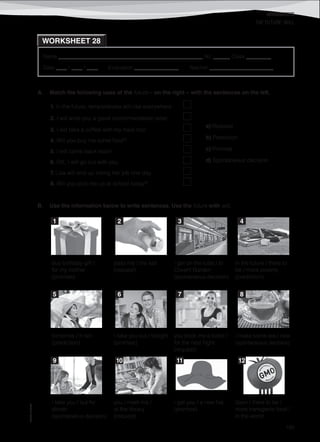 WORKSHEETS
©AREALEDITORES
195
Name ______________________________________________________ No. ______ Class _________
Date ____ / ____ / ____ Evaluation ________________ Teacher _______________________
WORKSHEET 28
THE FUTURE: WILL
A. Match the following uses of the future – on the right – with the sentences on the left.
B. Use the information below to write sentences. Use the future with will.
buy birthday gift /
for my mother
(promise)
pass me / the salt
(request)
I get on the tube / to
Covent Garden
(spontaneous decision)
in the future / there to
be / more poverty
(prediction)
tomorrow / it rain
(prediction)
I take you out / tonight
(promise)
you book me a ticket /
for the next flight
(request)
I make some tea / now
(spontaneous decision)
I take you / out for
dinner
(spontaneous decision)
you / meet me /
at the library
(request)
I get you / a new hat
(promise)
Soon / there to be /
more transgenic food /
in the world
1. In the future, temperatures will rise everywhere.
a) Request
b) Prediction
c) Promise
d) Spontaneous decision
2. I will write you a good recommendation letter.
3. I will take a coffee with my meal too!
4. Will you buy me some food?
5. I will come back soon!
6. OK, I will go out with you.
7. Lisa will end up losing her job one day.
8. Will you pick me up at school today?
1 2 3 4
5 6 7 8
9 10 11 12
 