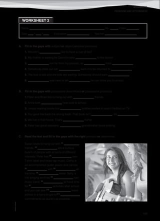 WORKSHEETS
©AREALEDITORES
169
Name ______________________________________________________ No. ______ Class _________
Date ____ / ____ / ____ Evaluation ________________ Teacher _______________________
WORKSHEET 2
PRONOUNS AND DETERMINERS
A. Fill in the gaps with subject or object personal pronouns.
1. Wouldn’t _______________ like to have a cup of tea?
2. My mother is waiting for David to take _______________ to the doctor.
3. _______________ live far from my parents, so _______________ miss _______________.
4. Somebody stole our car. _______________ want it to be returned to _______________.
5. The bus is late and the kids are waiting. Somebody should warn _______________.
6. _______________ was here to tell _______________ he can drive you to school.
B. Fill in the gaps with possessive determiners or possessive pronouns.
1. Peter and Brian like to hang out with _______________ friends.
2. Anna took _______________ new coat to school.
3. I enjoy reading books but _______________ brother prefers to watch football on TV.
4. You gave me back the wrong book. That book isn’t _______________, it’s _______________.
5. We live in that house. That’s _______________ home.
6. Peter has great sweaters. _______________ grandmother loves knitting.
C. Read the text and fill in the gaps with the right pronoun or determiner.
Susan loves to hang out with (1)
___________
friends. (2)
______________ are a curious
bunch of people with all sorts of different
interests. Peter has (3)
______________ own
T-shirt label and loves rap music. Cathy is
an accomplished guitar player and carries
(4)
______________ with (5)
______________ all
the time. (6)
______________ sister, Sally, is
into singing and has (7)
______________ own
music band. (8)
______________ all have time
for (9)
_______________ activities after school
and you can see (10)
_______________ leave
school in a hurry to get to (11)
______________
commitments as quickly as possible.
 