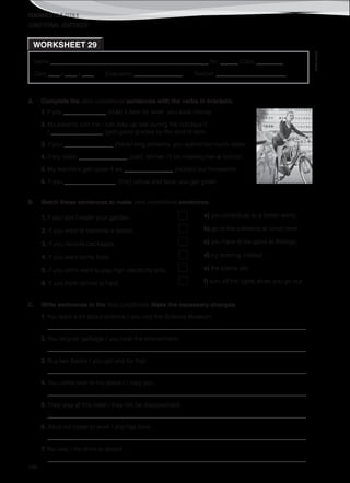 TEACHER’S FILE iTEEN 8
©AREALEDITORES
196
Name ______________________________________________________ No. ______ Class _________
Date ____ / ____ / ____ Evaluation ________________ Teacher _______________________
WORKSHEET 29
CONDITIONAL SENTENCES
A. Complete the zero conditional sentences with the verbs in brackets.
1. If you ______________ (ride) a bike for work, you save money.
2. My parents told me I can stay up late during the holidays if
I _________________ (get) good grades by the end of term.
3. If you ________________ (have) long showers, you spend too much water.
4. If my sister ________________ (call), tell her I’ll be meeting her at school.
5. My teachers get upset if we ________________ (not/do) our homework.
6. If you _________________ (mix) yellow and blue, you get green.
B. Match these sentences to make zero conditional sentences.
C. Write sentences in the first conditional. Make the necessary changes.
1. You learn a lot about science / you visit the Science Museum.
_____________________________________________________________________________________
2. You recycle garbage / you help the environment.
_____________________________________________________________________________________
3. Buy two books / you get one for free.
_____________________________________________________________________________________
4. You come over to my place / I help you.
_____________________________________________________________________________________
5. They stay at this hotel / they not be disappointed.
_____________________________________________________________________________________
6. Alice not come to work / she has fever.
_____________________________________________________________________________________
7. You late / me drive to airport.
_____________________________________________________________________________________
1. If you don’t water your garden, a) you contribute to a better world.
2. If you want to become a doctor, b) go to the cafeteria at lunch time.
3. If you recycle packages, c) you have to be good at Biology.
4. If you want some food, d) try working instead.
5. If you don’t want to pay high electricity bills, e) the plants die.
6. If you think school is hard, f) turn off the lights when you go out.
 