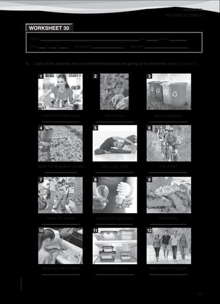 WORKSHEETS
©AREALEDITORES
197
Name ______________________________________________________ No. ______ Class _________
Date ____ / ____ / ____ Evaluation ________________ Teacher _______________________
WORKSHEET 30
THE FUTURE: BE GOING TO
make homemade soap
____________________
plant a tree
____________________
recycle garbage
____________________
water the vegetable garden
_________________
take yoga class
____________________
ride a bike
____________________.
clean the woods
____________________
replace old light bulbs
___________________
eat healthy
___________________
sew their own clothes
____________________
eat the leftovers
____________________
take a walk in the park
____________________
A. Look at the pictures and say what these people are going to do tomorrow. Use be going to.
1 2 3
4 5 6
7 8 9
10 11 12
 