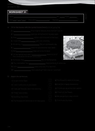 TEACHER’S FILE iTEEN 8
©AREALEDITORES
198
Name ______________________________________________________ No. ______ Class _________
Date ____ / ____ / ____ Evaluation ________________ Teacher _______________________
WORKSHEET 31
BE GOING TO / WILL
A. Fill in the blanks with the correct future form (will / be going to).
1. I ____________________ (buy) organic beauty products from now on.
2. I ____________________ (get) you some food on my way back.
3. They ____________________ (face) a lot of trouble in that town.
4. I hope she _________________ (get) into university.
5. It’s raining. It ____________________ (be) an unpleasant day.
6. I ____________________ (visit) my grandmother next week.
7. She ____________________ (stay) at home if it rains.
8. I’m not feeling very well! I _________________ (take) some of
that medication the doctor prescribed.
9. Tomorrow, they ____________________ (fly) to the Bahamas.
10. You look better! You ____________________ (feel) perfectly fit tomorrow.
11. John ____________________ (pay) us a visit if he has time.
11. I ____________________ (be) a good girl from now on. I promise!
B. Match the sentences.
1. It’s too cold in here. a) You’ll have to meet me in town.
2. I can’t come over to your place. b) it will be a happy experience.
3. If you get here too late in the evening, c) I’ll pick you up at the train station.
4. If they have a baby, d) I’ll turn on the heater.
5. Don’t buy that book. e) We are going to stay indoors.
6. The forecast for tomorrow is not very good. f) I’ll lend you my copy.
 