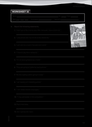 WORKSHEETS
©AREALEDITORES
199
Name ______________________________________________________ No. ______ Class _________
Date ____ / ____ / ____ Evaluation ________________ Teacher _______________________
WORKSHEET 32
REPORTED SPEECH
A. Report the following statements.
1. “I don’t go to the cinema very often because I have a lot to do.”
_________________________________________________________________
2. “I play tennis with my friends at the weekends.”
_________________________________________________________________
3. “I will visit my uncle in Canada next month.”
_____________________________________________________________________________________
4. “I have to pay this in advance.”
_____________________________________________________________________________________
5. “I’m not leaving before six o’clock.”
_____________________________________________________________________________________
6. “They are going to California next summer.”
_____________________________________________________________________________________
7. “We like reading before going to sleep.”
_____________________________________________________________________________________
8. “I am reading an interesting article.”
_____________________________________________________________________________________
9. “I can speak several languages.”
_____________________________________________________________________________________
10. “I may participate in this competition.”
_____________________________________________________________________________________
11. Plant more trees.
_____________________________________________________________________________________
12. Don't pollute the rivers.
_____________________________________________________________________________________
 