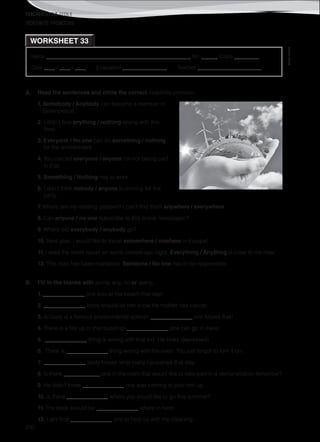TEACHER’S FILE iTEEN 8
©AREALEDITORES
200
Name ______________________________________________________ No. ______ Class _________
Date ____ / ____ / ____ Evaluation ________________ Teacher _______________________
INDEFINITE PRONOUNS
WORKSHEET 33
A. Read the sentences and circle the correct indefinite pronoun.
1. Somebody / Anybody can become a member of
Greenpeace.
2. I didn’t find anything / nothing wrong with this
food.
3. Everyone / No one can do something / nothing
for the environment.
4. You can tell everyone / anyone I’m not taking part
in that.
5. Something / Nothing has to work.
6. I don’t think nobody / anyone is coming for the
party.
7. Where are my reading glasses? I can’t find them anywhere / everywhere.
8. Can anyone / no one subscribe to this online newspaper?
9. Where did everybody / anybody go?
10. Next year, I would like to travel somewhere / nowhere in Europe!
11. I read the latest report on world climate last night. Everything / Anything is clear to me now!
12. This man has been murdered. Someone / No one has to be responsible.
B. Fill in the blanks with some, any, no or every.
1. _______________ one was at the beach that day!
2. _______________ body should let him know his mother has cancer.
3. Al Gore is a famous environmental activist. _______________ one knows that!
4. There is a fire up in that building! _______________ one can go in there!
5. _______________ thing is wrong with that kid. He looks depressed!
6. There is _______________ thing wrong with the oven. You just forgot to turn it on!
7. _______________ body knows what really happened that day.
8. Is there _____________ one in the room that would like to take part in a demonstration tomorrow?
9. He didn’t know _______________ one was coming to pick him up.
10. Is there _______________ where you would like to go this summer?
11. The book should be _______________ where in here.
12. Let’s find _______________ one to help us with the cleaning.
 