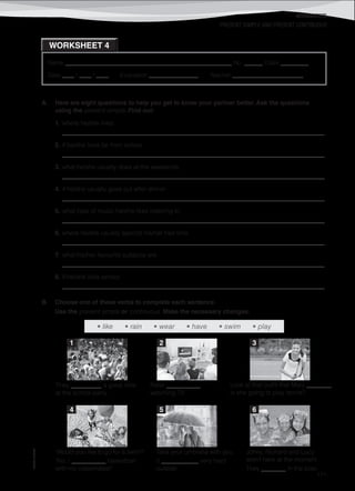 WORKSHEETS
©AREALEDITORES
171
Name ______________________________________________________ No. ______ Class _________
Date ____ / ____ / ____ Evaluation ________________ Teacher _______________________
PRESENT SIMPLE AND PRESENT CONTINUOUS
WORKSHEET 4
A. Here are eight questions to help you get to know your partner better. Ask the questions
using the present simple. Find out:
1. where he/she lives
_____________________________________________________________________________________
2. if he/she lives far from school
_____________________________________________________________________________________
3. what he/she usually does at the weekends
_____________________________________________________________________________________
4. if he/she usually goes out after dinner
_____________________________________________________________________________________
5. what type of music he/she likes listening to
_____________________________________________________________________________________
6. where he/she usually spends his/her free time
_____________________________________________________________________________________
7. what his/her favourite subjects are
_____________________________________________________________________________________
8. if he/she likes school
_____________________________________________________________________________________
B. Choose one of these verbs to complete each sentence.
Use the present simple or continuous. Make the necessary changes.
1 2 3
They __________ a great time
at the school party.
Peter ___________
watching TV.
Look at that outfit that Mary ________.
Is she going to play tennis?
4 5 6
‘Would you like to go for a swim?’
‘No, I ___________ basketball
with my classmates!’
Take your umbrella with you.
It ____________ very hard
outside.
Johny, Richard and Lucy
aren’t here at the moment.
They ________ in the pool.
• like • rain • wear • have • swim • play
 