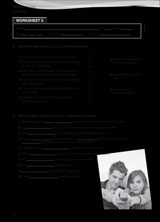 TEACHER’S FILE iTEEN 8
©AREALEDITORES
172
Name ______________________________________________________ No. ______ Class _________
Date ____ / ____ / ____ Evaluation ________________ Teacher _______________________
WORKSHEET 5
PAST SIMPLE
A. Match the uses of the past simple with the sentences.
1. I read a book every week when I was young.
2. Last year I got a ticket to travel across Europe
by train on my birthday.
3. Yesterday, I got out of bed, put on my clothes
and ran out the door to get to school on time.
4. Last night, I saw a film on TV that kept me from
sleeping all night.
5. I spent a lot of time at my grandmother’s when
I was a baby.
6. I cleaned the kitchen and drank some tea
before going to bed.
a) Action that started and
finished in the past.
b) Regular actions in the
past.
c) A sequence of
completed actions.
B. Fill in the gaps with the past simple of the verbs in brackets.
1. Yesterday, Hanna ____________________ (post) a letter to her cousins in Cape Town.
2. I ____________________ (go) to London two days ago for a business meeting.
3. They ____________________ (eat) at that fancy new restaurant last night.
4. Susan ______________ (go) to bed at 9 p.m., ______________ (get up) at 6 a.m. and
______________ (leave) home around 11 to meet her father.
5. Last year, Peter ____________________ (study) hard for his exams.
6. Alice ____________________ (cook) for herself when she was a student.
7. We ____________________ (not/play) basketball yesterday.
8. He ____________________ (be) very busy.
9. ____________________ (he/watch) TV last night?
10. They ____________________ (not/be) at home.
 