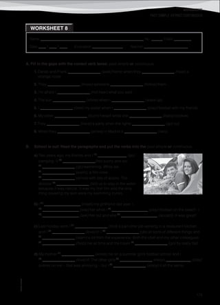 WORKSHEETS
©AREALEDITORES
175
Name ______________________________________________________ No. ______ Class _________
Date ____ / ____ / ____ Evaluation ________________ Teacher _______________________
WORKSHEET 8
PAST SIMPLE VS PAST CONTINUOUS
A. Fill in the gaps with the correct verb tense: past simple or continuous.
1. Daniel and Frank _________________ (walk) home when they _________________ (hear) a
strange noise.
2. They _________________ (know) someone _________________ (follow) them.
3. I’m afraid I _________________ (not hear) what you said.
4. The sun _________________ (shine) when I _________________ (wake up).
5. I _________________ (lose) my wallet when I _________________ (play) football with my friends.
6. My sister _________________ (burn) herself while she _________________ (bake) cookies.
7. They _________________ (have) a party when the lights _________________ (go) out.
8. When they _________________ (arrive) in Madrid it _________________ (rain).
B. School is out! Read the paragraphs and put the verbs into the past simple or continuous.
a) Two years ago, my friends and I (1)
_______________ (go)
camping. It (2)
_________________(be) sunny and we
(3)
_________________ (go) swimming. While we
(4)
_________________ (swim), a film crew
(5)
_________________ (arrive) with lots of actors. The
director (6)
_________________ (tell) us to stay in the water
because it was natural. It was my first film and the only
thing covering my skin were my swimming trunks.
b) I (1)
___________________ (meet) my girlfriend last year. I
(2)
___________________ (see) her while I (3)
___________________ (play) football on the beach. I
(4)
___________________ (ask) her out and she (5)
___________________ (accept). It was great!
c) Last holiday term I (1)
_________________ (find) a part-time job working in a restaurant kitchen
and I (2)
_________________ (love) it! I (3)
_________________ (do) all sorts of different things and
(4)
_________________ (learn) a lot from the experience. Both the chef and my other colleagues
(5)
_________________ (help) me all time and the hours (6)
_________________ (go) by really fast.
d) My mother (1)
_________________ (enlist) me on a summer girl’s football school and I
(2)
_________________ (love) it! The other girls (3)
_________________ always _____________ (play)
pranks on me – that was annoying – but I (4)
_________________ (enjoy) it all the same.
 