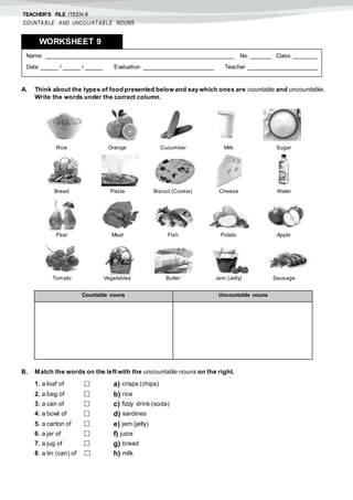 TEACHER’S FILE iTEEN 8
COUNTABLE AND UNCOUNTABLE NOUNS
A. Think about the types of food presented belowand say which ones are countable and uncountable.
Write the words under the correct column.
B. Match the words on the left with the uncountable nouns on the right.
1. a loaf of  a) crisps (chips)
2. a bag of  b) rice
3. a can of  c) fizzy drink (soda)
4. a bowl of  d) sardines
5. a carton of  e) jam (jelly)
6. a jar of  f) juice
7. a jug of  g) bread
8. a tin (can) of  h) milk
Name: ______________________________________________________ No. ______ Class _______
Date _____ / _____ / _____ Evaluation ____________________ Teacher ____________________
WORKSHEET 98
Countable nouns Uncountable nouns
Rice Orange Cucumber Milk Sugar
Bread Pasta Biscuit (Cookie) Cheese Water
Pear Meat Fish Potato Apple
Tomato Vegetables Butter Jam (Jelly) Sausage
 
