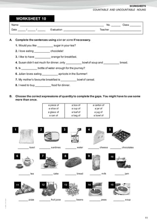 11
©AREALEDITORES
WORKSHEETS
COUNTABLE AND UNCOUNTABLE NOUNS
A. Complete the sentences using a/an or some if necessary.
1. Would you like __________ sugar in your tea?
2. I love eating __________ chocolate!
3. I like to have __________ orange for breakfast.
4. Susan didn’t eat much for dinner, only __________ bowl of soup and __________ bread.
5. Is __________ bottle of water enough for the journey?
6. Julian loves eating __________ apricots in the Summer!
7. My mother’s favourite breakfast is __________ bowl of cereal.
8. I need to buy __________ food for dinner.
B. Choose the correct expressions of quantity to complete the gaps. You might have to use some
more than once.
Name: ______________________________________________________ No. ______ Class _______
Date _____ / _____ / _____ Evaluation ____________________ Teacher ____________________
WORKSHEET 108
a piece of
a slice of
a glass of
a can of
a box of
a cup of
a loaf of
a bag of
a carton of
a jar of
a jug of
a bowl of
_______ toast _______ sardines _______ water _______ cheese _______ chocolates
_______ tea _______ cake _______ bread _______ milk ______ jam
______ pizza _______ fruit juice _______ beans _______ peas _______ soup
1 2 3 4 5
6 7 8 9 10
11 12 13 14 15
 