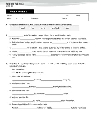TEACHER’S FILE iTEEN 8
USED TO
A. Complete the sentences with used to and the most suitable verb from the box.
1. I _______________ a lot of soda when I was a kid and that is why I have bad teeth.
2. My mother _______________ rice with every single meal but now she prefers steamed vegetables.
3. My brother has a serious weight problem because he _______________ a lot of sweets when he was
young.
4. I _______________ my toast with a thick layer of butter but my doctor told me to cut down on fats.
5. People _______________ cow’s milk for calcium intake but now some people prefer soy milk.
6. Twenty years ago, people didn’t _______________ so concerned about their eating habits as they are
now.
B. Sally has changed a lot. Complete the sentences with used to and the present tense. Make the
necessary changes.
1. I was overweight.
I used to be overweight but nowI’m slim.
2. I didn’t take any exercise.
I ______________________ but nowI ______________________ every day.
3. I ate fast food every day.
I _________________ but nowI _________________ healthy food all the time.
4. I drank soda every day.
I ______________________ but nowI only ___________________ water.
5. I enjoyed watching TV.
I _____________________ but nowI _____________________ books more often.
6. My mum bought lots of chocolates and cookies.
My mum ___________________ but nowshe mostly ___________________ fruit and vegetables.
Name: ______________________________________________________ No. ______ Class _______
Date _____ / _____ / _____ Evaluation ____________________ Teacher ____________________
WORKSHEET 118
• cook • be • cover • drink(x2) • eat
 