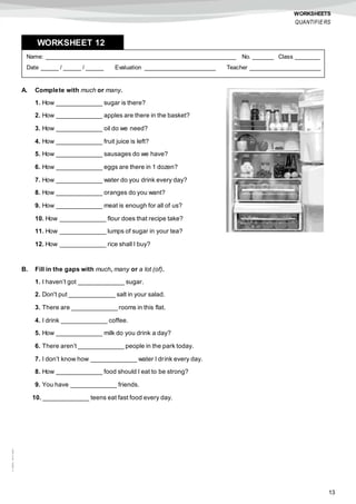 13
©AREALEDITORES
WORKSHEETS
QUANTIFIERS
A. Complete with much or many.
1. How _____________ sugar is there?
2. How _____________ apples are there in the basket?
3. How _____________ oil do we need?
4. How _____________ fruit juice is left?
5. How _____________ sausages do we have?
6. How _____________ eggs are there in 1 dozen?
7. How _____________ water do you drink every day?
8. How _____________ oranges do you want?
9. How _____________ meat is enough for all of us?
10. How _____________ flour does that recipe take?
11. How _____________ lumps of sugar in your tea?
12. How _____________ rice shall I buy?
B. Fill in the gaps with much, many or a lot (of).
1. I haven’t got _____________ sugar.
2. Don't put _____________ salt in your salad.
3. There are _____________ rooms in this flat.
4. I drink _____________ coffee.
5. How _____________ milk do you drink a day?
6. There aren’t _____________ people in the park today.
7. I don’t know how _____________ water I drink every day.
8. How _____________ food should I eat to be strong?
9. You have _____________ friends.
10. _____________ teens eat fast food every day.
Name: ______________________________________________________ No. ______ Class _______
Date _____ / _____ / _____ Evaluation ____________________ Teacher ____________________
WORKSHEET 128
 