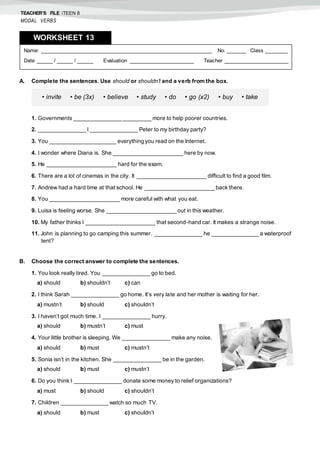 TEACHER’S FILE iTEEN 8
MODAL VERBS
A. Complete the sentences. Use should or shouldn’t and a verb from the box.
1. Governments _______________ _________ more to help poorer countries.
2. _______________ I _______________ Peter to my birthday party?
3. You _____________________ everything you read on the Internet.
4. I wonder where Diana is. She ______________________ here by now.
5. He ______________________ hard for the exam.
6. There are a lot of cinemas in the city. It ______________________ difficult to find a good film.
7. Andrew had a hard time at that school. He ______________________ back there.
8. You ______________________ more careful with what you eat.
9. Luisa is feeling worse. She ______________________ out in this weather.
10. My father thinks I ______________________ that second-hand car. It makes a strange noise.
11. John is planning to go camping this summer. _______________ he _______________ a waterproof
tent?
B. Choose the correct answer to complete the sentences.
1. You look really tired. You _______________ go to bed.
a) should b) shouldn’t c) can
2. I think Sarah _______________ go home. It’s very late and her mother is waiting for her.
a) mustn’t b) should c) shouldn’t
3. I haven’t got much time. I _______________ hurry.
a) should b) mustn’t c) must
4. Your little brother is sleeping. We _______________ make any noise.
a) should b) must c) mustn’t
5. Sonia isn’t in the kitchen. She _______________ be in the garden.
a) should b) must c) mustn’t
6. Do you think I _______________ donate some money to relief organizations?
a) must b) should c) shouldn’t
7. Children _______________ watch so much TV.
a) should b) must c) shouldn’t
Name: ______________________________________________________ No. ______ Class _______
Date _____ / _____ / _____ Evaluation ____________________ Teacher ____________________
WORKSHEET 138
• invite • be (3x) • believe • study • do • go (x2) • buy • take
 