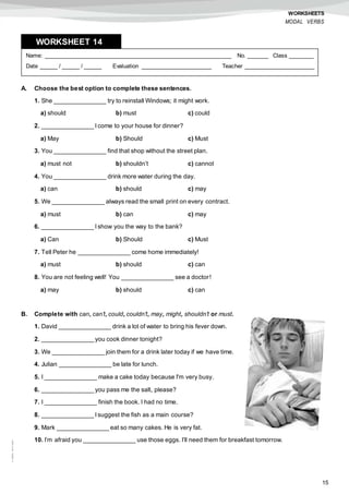 15
©AREALEDITORES
WORKSHEETS
MODAL VERBS
A. Choose the best option to complete these sentences.
1. She _______________ try to reinstall Windows; it might work.
a) should b) must c) could
2. _______________ I come to your house for dinner?
a) May b) Should c) Must
3. You _______________ find that shop without the street plan.
a) must not b) shouldn’t c) cannot
4. You _______________ drink more water during the day.
a) can b) should c) may
5. We _______________ always read the small print on every contract.
a) must b) can c) may
6. _______________ I show you the way to the bank?
a) Can b) Should c) Must
7. Tell Peter he _______________ come home immediately!
a) must b) should c) can
8. You are not feeling well! You _______________ see a doctor!
a) may b) should c) can
B. Complete with can, can’t, could, couldn’t, may, might, shouldn’t or must.
1. David _______________ drink a lot of water to bring his fever down.
2. _______________ you cook dinner tonight?
3. We _______________ join them for a drink later today if we have time.
4. Julian _______________ be late for lunch.
5. I _______________ make a cake today because I'm very busy.
6. _______________ you pass me the salt, please?
7. I _______________ finish the book. I had no time.
8. _______________ I suggest the fish as a main course?
9. Mark _______________ eat so many cakes. He is very fat.
10. I’m afraid you _______________ use those eggs. I’ll need them for breakfast tomorrow.
Name: ______________________________________________________ No. ______ Class _______
Date _____ / _____ / _____ Evaluation ____________________ Teacher ____________________
WORKSHEET 148
 