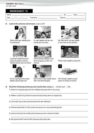 TEACHER’S FILE iTEEN 8
SO AND SUCH
A. Look at the pictures and choose: so or such?
B. Read the following sentences and rewrite them using so … that or such … that.
1. Sarah is not going away for the holidays because she is very busy.
___________________________________________________________________________________
2. William couldn’t buy those trousers because they were too expensive.
___________________________________________________________________________________
3. June didn’t go to the party because she was feeling ill.
___________________________________________________________________________________
4. Andrew would like to visit London because it's a very interesting town.
___________________________________________________________________________________
5. Joanna has lost her mobile phone because she is absent minded.
___________________________________________________________________________________
6. My parents didn’t see the film because they were late.
___________________________________________________________________________________
Name: ______________________________________________________ No. ______ Class _______
Date _____ / _____ / _____ Evaluation ____________________ Teacher ____________________
WORKSHEET 158
Silvia looks so / such good
in that dress!
It’s so / such cold we can
hardly feel our toes.
My little sister had so / such
a hard time at the dentist!
I was so / such stressed
about my exams that my
mother had to calm me down.
Carol had so / such a nice
time hanging out with her
friends.
Philip is so / such a great kid!
Anna is going to have so /
such a great night out!
My brother is so / such clever
with new technologies.
We had so / such a great
game of chess at school.
1 2 3
4 5 6
7 8 9
 