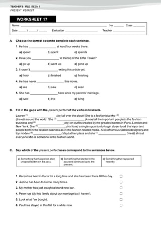 TEACHER’S FILE iTEEN 8
PRESENT PERFECT
A. Choose the correct option to complete each sentence.
1. He has _________________ at least four weeks there.
a) spend b) spent c) spends
2. Have you _________________ to the top of the Eiffel Tower?
a) go up b) went up c) gone up
3. I haven’t _________________ writing this article yet.
a) finish b) finished c) finishing
4. He has never _________________ this movie.
a) see b) saw c) seen
5. She has _________________ here since my parents’ marriage.
a) lived b) live c) living
B. Fill in the gaps with the present perfect of the verbs in brackets.
Lauren (1)
_________________ (be) all over the place! She is a fashionista who (2)
_________________
(travel) around the world. She (3)
_________________ (know) all the important people in the fashion
business and (4)
_________________ (try) on outfits created by the greatest names in Paris, London and
New York. She (5)
_________________ (not lose) a single opportunity to get closer to all the important
people both in the retailer business as in the fashion related media. A lot of famous fashion designers and
top models (6)
_________________ (stay) at her place and she (7)
_________________ (meet) almost
everyone who is someone in the fashion world.
C. Say which of the present perfect uses correspond to the sentences below.
1. Karen has lived in Paris for a long time and she has been there till this day. 
2. Justine has been to Rome many times. 
3. My mother has just bought a brand new car. 
4. Peter has told his family about our marriage but I haven’t. 
5. Look what I’ve bought. 
6. Paul has stayed at this flat for a while now. 
Name: ______________________________________________________ No. ______ Class _______
Date _____ / _____ / _____ Evaluation ____________________ Teacher ____________________
WORKSHEET 178
a) Something thathappened atan
unspecified time in the past.
b) Something thatstarted in the
pastand continued up to the
present.
c) Something thathappened
recently.
 