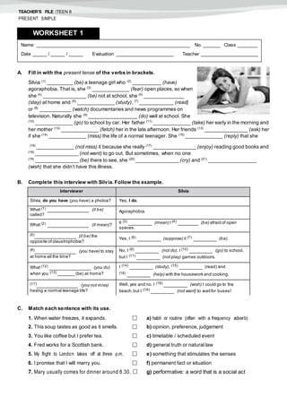TEACHER’S FILE iTEEN 8
PRESENT SIMPLE
A. Fill in with the present tense of the verbs in brackets.
Silvia (1)
_________ (be) a teenage girl who (2)
__________ (have)
agoraphobia. That is, she (3)
_____________ (fear) open places, so when
she (4)
_______________ (be) not at school, she (5)
______________
(stay) at home and (6)
_____________ (study), (7)
____________ (read)
or (8)
___________ (watch) documentaries and news programmes on
television. Naturally she (9)
_________________ (do) well at school. She
(10)
_____________ (go) to school by car. Her father (11)
_____________ (take) her early in the morning and
her mother (12)
_____________ (fetch) her in the late afternoon. Her friends (13)
_______________ (ask) her
if she (14)
_____________ (miss) the life of a normal teenager. She (15)
_____________ (reply) that she
(16)
_____________ (not miss) it because she really (17)
_______________ (enjoy) reading good books and
(18)
_______________ (not want) to go out. But sometimes, when no one
(19)
_______________ (be) there to see, she (20)
_______________ (cry) and (21)
_________________
(wish) that she didn’t have this illness.
B. Complete this interview with Silvia. Follow the example.
C. Match each sentence with its use.
1. When water freezes, it expands.  a) habit or routine (often with a frequency adverb)
2. This soup tastes as good as it smells.  b) opinion, preference, judgement
3. You like coffee but I prefer tea.  c) timetable / scheduled event
4. Fred works for a Scottish bank.  d) general truth or natural law
5. My flight to London takes off at three p.m.  e) something that stimulates the senses
6. I promise that I will marry you.  f) permanent fact or situation
7. Mary usually comes for dinner around 8.30.  g) performative: a word that is a social act
Name: ______________________________________________________ No. ______ Class _______
Date _____ / _____ / _____ Evaluation ____________________ Teacher ____________________
WORKSHEET 1
Interviewer Silvia
Silvia, do you have (you have) a phobia? Yes, I do.
What (1)
______________ (it be)
called?
Agoraphobia.
What (2)
______________ (it mean)?
It (3)
________ (mean) I (4)
_______ (be) afraid of open
spaces.
(5)
______________ (it be) the
opposite ofclaustrophobia?
Yes, I (6) ________ (suppose) it (7) ________ (be).
(8)
______________ (you have) to stay
at home all the time?
No, I (9)
________ (not do). I (10)
________ (go) to school,
but I (11)
________ (not play) games outdoors.
What (12)
______________ (you do)
when you (13) ______ (be) at home?
I (14)
________ (study), (15)
________ (read) and
(16)
________ (help) with the housework and cooking.
(17)
______________ (you not miss)
having a normal teenage life?
Well, yes and no. I (18) ________ (wish) I could go to the
beach,but I (19) ________ (not want) to waitfor buses!
 