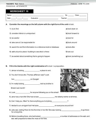 TEACHER’S FILE iTEEN 8
POSSESSIVE DETERMINE RS
PHRASAL VERB TO LOOK
A. Consider the meanings on the left column with the right form of the verb to look.
B. Fill in the blanks with the right combination of to look + a preposition.
1. Janice is looking ________________ a place to rent.
2. You don’t know who Thomas Jefferson was? Look
him ________________ on Google!
3. I’m really looking ________________ visit my brother in
Bristol next month!
4. Look _______________ for anyone following you on the street!
5. Jane has a hard life! She has to look ________________ her elderly mother at all times.
6. Can I help you, Miss? Is there anything you’re looking ________________?
7. Herbert is an arrogant fool! He looks ________________ on everyone around him!
8. Julia was visiting Paris for the first time in her life! She was looking ____________________ to go there
for a long time.
9. Before travelling there, she had looked ____________________ a number of addresses on the web and
was well prepared to make the most of her time.
1. try to find a) look down on
2. consider inferior or unimportant b) look forward to
3. be careful c) look for
4. take care of, be responsible for d) look around
5. search for and find information in a reference book or database e) look after
6. walk around a place / building to see what is there f) look out
7. be excited about something that is going to happen g) look (something) up
Name: ______________________________________________________ No. ______ Class _______
Date _____ / _____ / _____ Evaluation ____________________ Teacher ____________________
WORKSHEET 198
 