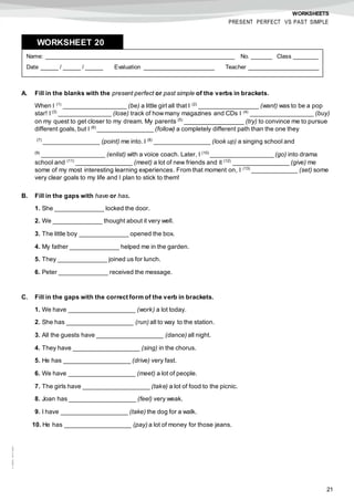 21
©AREALEDITORES
WORKSHEETS
PRESENT PERFECT VS PAST SIMPLE
A. Fill in the blanks with the present perfect or past simple of the verbs in brackets.
When I (1)
__________________ (be) a little girl all that I (2)
_________________ (want) was to be a pop
star! I (3)
_______________ (lose) track of howmany magazines and CDs I (4)
__________________ (buy)
on my quest to get closer to my dream. My parents (5)
_________________ (try) to convince me to pursue
different goals, but I (6)
________________ (follow) a completely different path than the one they
(7)
________________ (point) me into. I (8)
________________ (look up) a singing school and
(9)
__________________ (enlist) with a voice coach. Later, I (10)
__________________ (go) into drama
school and (11)
________________ (meet) a lot of new friends and it (12)
________________ (give) me
some of my most interesting learning experiences. From that moment on, I (13)
_____________ (set) some
very clear goals to my life and I plan to stick to them!
B. Fill in the gaps with have or has.
1. She ______________ locked the door.
2. We ______________ thought about it very well.
3. The little boy ______________ opened the box.
4. My father ______________ helped me in the garden.
5. They ______________ joined us for lunch.
6. Peter ______________ received the message.
C. Fill in the gaps with the correct form of the verb in brackets.
1. We have ___________________ (work) a lot today.
2. She has ___________________ (run) all to way to the station.
3. All the guests have ___________________ (dance) all night.
4. They have ___________________ (sing) in the chorus.
5. He has ___________________ (drive) very fast.
6. We have ___________________ (meet) a lot of people.
7. The girls have ___________________ (take) a lot of food to the picnic.
8. Joan has ___________________ (feel) very weak.
9. I have ___________________ (take) the dog for a walk.
10. He has ___________________ (pay) a lot of money for those jeans.
Name: ______________________________________________________ No. ______ Class _______
Date _____ / _____ / _____ Evaluation ____________________ Teacher ____________________
WORKSHEET 208
 