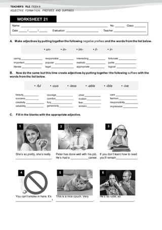 TEACHER’S FILE iTEEN 8
ADJECTIVE FORMATION: PREFIXES AND SUFFIXES
A. Make adjectives by putting together the following negative prefixes and the words from the list below.
B. Now do the same but this time create adjectives by putting together the following suffixes with the
words from the list below.
C. Fill in the blanks with the appropriate adjective.
Name: ______________________________________________________ No. ______ Class _______
Date _____ / _____ / _____ Evaluation ____________________ Teacher ____________________
WORKSHEET 218
• un- • in- • im- • il- • ir-
caring _____________
important ___________
literate ____________
responsible _________
popular ___________
legal ______________
interesting __________
realistic ____________
appropriate _________
fortunate ___________
polite _____________
logical ____________
• -ful • -ous • -less • -able • -ible • -ive
beauty___________
success__________
creativity ___________
reliability_____________
courage____________
comfort_____________
fury_______________
generosity__________
child __________
motion __________
fear_____________
access__________
care _____________
fashion _____________
responsibility________
impression _________
She’s so pretty, she’s really
______________________.
Peter has done well with his job.
He’s had a ___________career.
If you don’t learn how to read
you’ll remain_____________.
You can’t smoke in here. It’s
______________________ !
This is a nice couch. Very
_______________________.
He’s so rude, so
_____________________.
1 2 3
4 5 6
 