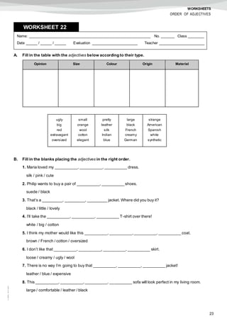 23
©AREALEDITORES
WORKSHEETS
ORDER OF ADJECTIVES
A. Fill in the table with the adjectives below according to their type.
B. Fill in the blanks placing the adjectives in the right order.
1. Maria loved my __________, __________, __________ dress.
silk / pink / cute
2. Philip wants to buy a pair of __________, __________ shoes.
suede / black
3. That’s a _________, _________, _________ jacket. Where did you buy it?
black / little / lovely
4. I’ll take the __________, __________, __________ T-shirt over there!
white / big / cotton
5. I think my mother would like this __________, __________,__________, __________ coat.
brown / French / cotton / oversized
6. I don’t like that __________, __________, __________, __________ skirt.
loose / creamy / ugly / wool
7. There is no way I’m going to buy that __________, __________, __________ jacket!
leather / blue / expensive
8. This __________, __________, __________, __________ sofa will look perfect in my living room.
large / comfortable / leather / black
Name: ______________________________________________________ No. ______ Class _______
Date _____ / _____ / _____ Evaluation ____________________ Teacher ____________________
WORKSHEET 228
Opinion Size Colour Origin Material
ugly
big
red
extravagant
oversized
small
orange
wool
cotton
elegant
pretty
leather
silk
Indian
blue
large
black
French
creamy
German
strange
American
Spanish
white
synthetic
 