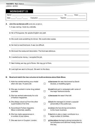 TEACHER’S FILE iTEEN 8
LINKING WORDS
A. Join the sentences with and, but, so or or.
1. It was raining. I took my umbrella.
___________________________________________________________________________________
2. He is Portuguese. He speaks English very well.
___________________________________________________________________________________
3. We could cook something for dinner. We could order a pizza.
___________________________________________________________________________________
4. He tried to read that book. It was too difficult.
___________________________________________________________________________________
5. We loved the restaurant decoration. The food was delicious.
___________________________________________________________________________________
6. I needed some money. I accepted the job.
___________________________________________________________________________________
7. Next holiday we may go to Rome. We may go to Paris.
___________________________________________________________________________________
8. Last night we went to the pub. We went to the disco.
___________________________________________________________________________________
B. Read and match the two columns to build sentences about Kate Moss.
Name: ______________________________________________________ No. ______ Class _______
Date _____ / _____ / _____ Evaluation ____________________ Teacher ____________________
WORKSHEET 238
1. Kate has started working as a model
when she was 14 years old 
a) because she was discovered by Sarah
Doukas, a modelling agent.
2. She was involved in some drug related
scandals 
b) and took part in campaigns with some of
the major fashions brands.
3. She has worked extensively for a lot
of fashion magazines 
c) because she wasn’t that tall.
4. She always stood out from the other
supermodels of her time 
d) but she managed to remain a popular
personality in the public eye.
5. According to Forbes magazine,
Moss is extremely wealthy, 
e) since she has strong connections
to the music business.
6. She has made appearances in
a number of pop videos, 
f) but she is also a major contributor to a
large number of charities.
7. She was born in Croydon, London,  g) therefore she kept a strong connection to
her birthplace and still lives mostly there to
this day.
 
