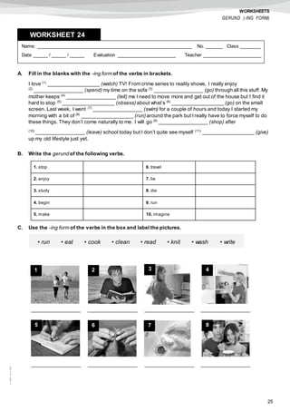 25
©AREALEDITORES
WORKSHEETS
GERUND (-ING FORM)
A. Fill in the blanks with the -ing form of the verbs in brackets.
I love (1)
__________________ (watch) TV! From crime series to reality shows, I really enjoy
(2)
_________________ (spend) my time on the sofa (3)
_________________ (go) through all this stuff. My
mother keeps (4)
_________________ (tell) me I need to move more and get out of the house but I find it
hard to stop (5)
__________________ (obsess) about what’s (6)
__________________ (go) on the small
screen. Last week, I went (7)
_________________ (swim) for a couple of hours and today I started my
morning with a bit of (8)
__________________ (run) around the park but Ireally have to force myself to do
these things. They don’t come naturally to me. I will go (9)
_________________ (shop) after
(10)
_________________ (leave) school today but I don’t quite see myself (11)
__________________ (give)
up my old lifestyle just yet.
B. Write the gerund of the following verbs.
C. Use the -ing form of the verbs in the box and label the pictures.
Name: ______________________________________________________ No. ______ Class _______
Date _____ / _____ / _____ Evaluation ____________________ Teacher ____________________
WORKSHEET 248
1. stop 6. travel
2. enjoy 7. lie
3. study 8. die
4. begin 9. run
5. make 10. imagine
• run • eat • cook • clean • read • knit • wash • write
_________________ _________________ _________________ _________________
_________________ _________________ _________________ _________________
1 2 3 4
5 6 7 8
 