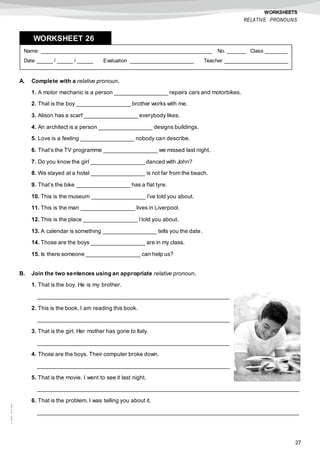 27
©AREALEDITORES
WORKSHEETS
RELATIVE PRONOUNS
A. Complete with a relative pronoun.
1. A motor mechanic is a person _________________ repairs cars and motorbikes.
2. That is the boy _________________ brother works with me.
3. Alison has a scarf _________________ everybody likes.
4. An architect is a person _________________ designs buildings.
5. Love is a feeling _________________ nobody can describe.
6. That’s the TV programme _________________ we missed last night.
7. Do you know the girl _________________ danced with John?
8. We stayed at a hotel _________________ is not far from the beach.
9. That’s the bike _________________ has a flat tyre.
10. This is the museum _________________ I’ve told you about.
11. This is the man _________________ lives in Liverpool.
12. This is the place _________________ Itold you about.
13. A calendar is something _________________ tells you the date.
14. Those are the boys _________________ are in my class.
15. Is there someone _________________ can help us?
B. Join the two sentences using an appropriate relative pronoun.
1. That is the boy. He is my brother.
_____________________________________________________________
2. This is the book. I am reading this book.
_____________________________________________________________
3. That is the girl. Her mother has gone to Italy.
_____________________________________________________________
4. Those are the boys. Their computer broke down.
_____________________________________________________________
5. That is the movie. I went to see it last night.
___________________________________________________________________________________
6. That is the problem. I was telling you about it.
___________________________________________________________________________________
Name: ______________________________________________________ No. ______ Class _______
Date _____ / _____ / _____ Evaluation ____________________ Teacher ____________________
WORKSHEET 268
 