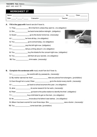 TEACHER’S FILE iTEEN 8
MUST AND HAVE TO
A. Fill in the gaps with have to or don’t have to.
1. They _____________ fill in that form unless they want to. (no obligation)
2. She _____________ be back home before midnight. (obligation)
3. Susan _____________ go to the doctor tomorrow. (necessity)
4. I _____________ be here all day. (no obligation)
5. You _____________ go to school today. (no obligation)
6. I _____________ pay this bill right now. (obligation)
7. I _____________ tell you a thing about it. (no obligation)
8. You _____________ buy the tickets for the concert right now. (obligation)
9. You _____________ tell them all your secrets. (no obligation)
10. You _____________ drink water. (necessity)
B. Complete the sentences with must, mustn’t or don’t have to.
1. I _______________ be careful with my passwords. (necessity)
2. My mother warned me that I _______________ take any advice from strangers. (prohibition)
3. Even though he’s cured, Peter _______________ go to the doctor every month. (necessity)
4. I _______________ go back to school anymore this year. (no obligation)
5. Jane _______________ do some research for her work. (necessity)
6. Peter _______________ go back to the police station to identify the thief. (obligation)
7. I _______________ buy a full ticket to get on the train. (no obligation)
8. He _______________ knowabout his father’s last wishes. (no obligation)
9. Allison has been everish for over three days. She _______________ see a doctor. (necessity)
10. You _______________ come back late. (prohibition)
Name: ______________________________________________________ No. ______ Class _______
Date _____ / _____ / _____ Evaluation ____________________ Teacher ____________________
WORKSHEET 278
 
