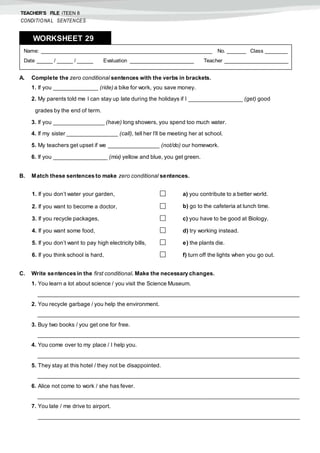 TEACHER’S FILE iTEEN 8
CONDITIONAL SENTENCES
A. Complete the zero conditional sentences with the verbs in brackets.
1. If you ______________ (ride) a bike for work, you save money.
2. My parents told me I can stay up late during the holidays if I _________________ (get) good
grades by the end of term.
3. If you ________________ (have) long showers, you spend too much water.
4. If my sister ________________ (call), tell her I’ll be meeting her at school.
5. My teachers get upset if we ________________ (not/do) our homework.
6. If you _________________ (mix) yellow and blue, you get green.
B. Match these sentences to make zero conditional sentences.
C. Write sentences in the first conditional. Make the necessary changes.
1. You learn a lot about science / you visit the Science Museum.
___________________________________________________________________________________
2. You recycle garbage / you help the environment.
___________________________________________________________________________________
3. Buy two books / you get one for free.
___________________________________________________________________________________
4. You come over to my place / I help you.
___________________________________________________________________________________
5. They stay at this hotel / they not be disappointed.
___________________________________________________________________________________
6. Alice not come to work / she has fever.
___________________________________________________________________________________
7. You late / me drive to airport.
___________________________________________________________________________________
Name: ______________________________________________________ No. ______ Class _______
Date _____ / _____ / _____ Evaluation ____________________ Teacher ____________________
WORKSHEET 298
1. If you don’t water your garden,  a) you contribute to a better world.
2. If you want to become a doctor,  b) go to the cafeteria at lunch time.
3. If you recycle packages,  c) you have to be good at Biology.
4. If you want some food,  d) try working instead.
5. If you don’t want to pay high electricity bills,  e) the plants die.
6. If you think school is hard,  f) turn off the lights when you go out.
 