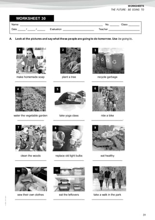 31
©AREALEDITORES
WORKSHEETS
THE FUTURE: BE GOING TO
A. Look at the pictures and say what these people are going to do tomorrow. Use be going to.
Name: ______________________________________________________ No. ______ Class _______
Date _____ / _____ / _____ Evaluation ____________________ Teacher ____________________
WORKSHEET 308
make homemade soap
____________________
plant a tree
____________________
recycle garbage
____________________
water the vegetable garden
_________________
take yoga class
____________________
ride a bike
____________________.
clean the woods
____________________
replace old light bulbs
___________________
eat healthy
___________________
sew their own clothes
____________________
eat the leftovers
____________________
take a walk in the park
____________________
1 2 3
4 5 6
7 8 9
10 11
12
 