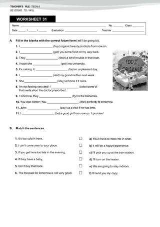 TEACHER’S FILE iTEEN 8
BE GOING TO / WILL
A. Fill in the blanks with the correct future form (will / be going to).
1. I ____________________ (buy) organic beauty products from now on.
2. I ____________________ (get) you some food on my way back.
3. They ____________________ (face) a lot of trouble in that town.
4. I hope she _________________ (get) into university.
5. It’s raining. It ____________________ (be) an unpleasant day.
6. I ____________________ (visit) my grandmother next week.
7. She ____________________ (stay) at home if it rains.
8. I’m not feeling very well! I _________________ (take) some of
that medication the doctor prescribed.
9. Tomorrow, they ____________________ (fly) to the Bahamas.
10. You look better! You ____________________ (feel) perfectly fit tomorrow.
11. John ____________________ (pay) us a visit if he has time.
11. I ____________________ (be) a good girl from now on. I promise!
B. Match the sentences.
1. It’s too cold in here.  a) You’ll have to meet me in town.
2. I can’t come over to your place.  b) it will be a happy experience.
3. If you get here too late in the evening,  c) I’ll pick you up at the train station.
4. If they have a baby,  d) I’ll turn on the heater.
5. Don’t buy that book.  e) We are going to stay indoors.
6. The forecast for tomorrow is not very good.  f) I’ll lend you my copy.
Name: ______________________________________________________ No. ______ Class _______
Date _____ / _____ / _____ Evaluation ____________________ Teacher ____________________
WORKSHEET 318
 