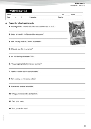 33
©AREALEDITORES
WORKSHEETS
REPORTED SPEECH
A. Report the following statements.
1. “I don’t go to the cinema very often because I have a lot to do.”
_________________________________________________________________
2. “I play tennis with my friends at the weekends.”
_________________________________________________________________
3. “I will visit my uncle in Canada next month.”
_____________________________________________________________________________________
4. “I have to pay this in advance.”
_____________________________________________________________________________________
5. “I’m not leaving before six o’clock.”
_____________________________________________________________________________________
6. “They are going to California next summer.”
_____________________________________________________________________________________
7. “We like reading before going to sleep.”
_____________________________________________________________________________________
8. “I am reading an interesting article.”
_____________________________________________________________________________________
9. “I can speak several languages.”
_____________________________________________________________________________________
10. “I may participate in this competition.”
_____________________________________________________________________________________
11. Plant more trees.
_____________________________________________________________________________________
12. Don't pollute the rivers.
_____________________________________________________________________________________
Name: ______________________________________________________ No. ______ Class _______
Date _____ / _____ / _____ Evaluation ____________________ Teacher ____________________
WORKSHEET 328
 
