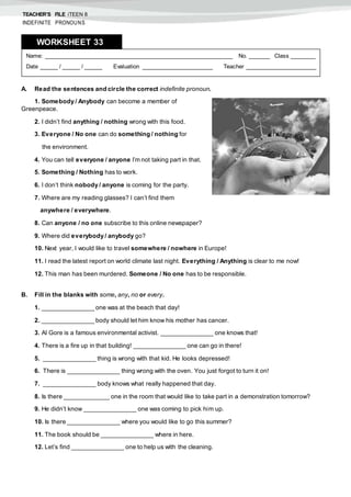 TEACHER’S FILE iTEEN 8
INDEFINITE PRONOUNS
A. Read the sentences and circle the correct indefinite pronoun.
1. Somebody / Anybody can become a member of
Greenpeace.
2. I didn’t find anything / nothing wrong with this food.
3. Everyone / No one can do something / nothing for
the environment.
4. You can tell everyone / anyone I’m not taking part in that.
5. Something / Nothing has to work.
6. I don’t think nobody / anyone is coming for the party.
7. Where are my reading glasses? I can’t find them
anywhere / everywhere.
8. Can anyone / no one subscribe to this online newspaper?
9. Where did everybody / anybody go?
10. Next year, I would like to travel somewhere / nowhere in Europe!
11. I read the latest report on world climate last night. Everything / Anything is clear to me now!
12. This man has been murdered. Someone / No one has to be responsible.
B. Fill in the blanks with some, any, no or every.
1. _______________ one was at the beach that day!
2. _______________ body should let him know his mother has cancer.
3. Al Gore is a famous environmental activist. _______________ one knows that!
4. There is a fire up in that building! _______________ one can go in there!
5. _______________ thing is wrong with that kid. He looks depressed!
6. There is _______________ thing wrong with the oven. You just forgot to turn it on!
7. _______________ body knows what really happened that day.
8. Is there _____________ one in the room that would like to take part in a demonstration tomorrow?
9. He didn’t know _______________ one was coming to pick him up.
10. Is there _______________ where you would like to go this summer?
11. The book should be _______________ where in here.
12. Let’s find _______________ one to help us with the cleaning.
Name: ______________________________________________________ No. ______ Class _______
Date _____ / _____ / _____ Evaluation ____________________ Teacher ____________________
WORKSHEET 338
 