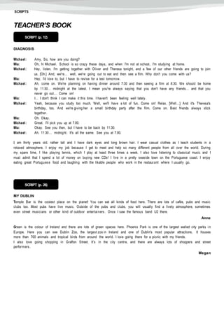 SCRIPTS
TEACHER’S BOOK
DIAGNOSIS
Michael: Amy. So, how are you doing?
Mia: Oh, hi Michael. School is so crazy these days, and when I'm not at school, I'm studying at home.
Michael: Hey, listen. I'm getting together with Oliver and Theresa tonight, and a few of our other friends are going to join
us. [Oh.] And, we're… well, we're going out to eat and then see a film. Why don't you come with us?
Mia: Hey, I'd love to, but I have to revise for a test tomorrow.
Michael: Ah, come on. We're planning on having dinner around 7:30 and then seeing a film at 8:30. We should be home
by 11:30… midnight at the latest. I mean you're always saying that you don't have any friends… and that you
never go out… Come on!
Mia: I… I don't think I can make it this time. I haven't been feeling well lately.
Michael: Yeah, because you study too much. Well, we'll have a lot of fun. Come on! Relax. [Well…] And it's Theresa's
birthday, too. And we're giving her a small birthday party after the film. Come on. Best friends always stick
together.
Mia: Oh. Okay.
Michael: Great. I'll pick you up at 7:00.
Mia: Okay. See you then, but I have to be back by 11:30.
Michael: Ah, 11:30… midnight. It's all the same. See you at 7:00.
I am thirty years old, rather tall and I have dark eyes and long brown hair. I wear casual clothes as I teach students in a
relaxed atmosphere. I enjoy my job because I get to meet and help so many different people from all over the world. During
my spare time, I like playing tennis, which I play at least three times a week. I also love listening to classical music and I
must admit that I spend a lot of money on buying new CDs! I live in a pretty seaside town on the Portuguese coast. I enjoy
eating great Portuguese food and laughing with the likable people who work in the restaurant where I usually go.
MY DUBLIN
Temple Bar is the coolest place on the planet! You can eat all kinds of food here. There are lots of cafés, pubs and music
clubs too. Most pubs have live music. Outside of the pubs and clubs, you will usually find a lively atmosphere, sometimes
even street musicians or other kind of outdoor entertainers. Once I saw the famous band U2 there.
Anne
Green is the colour of Ireland and there are lots of green spaces here. Phoenix Park is one of the largest walled city parks i n
Europe. Here you can see Dublin Zoo, the largest zoo in Ireland and one of Dublin's most popular attractions. It houses
more than 700 animals and tropical birds from around the world. I love going there for a picnic with my friends.
I also love going shopping in Grafton Street. It’s in the city centre, and there are always lots of shoppers and street
performers.
Megan
SCRIPT (p. 12)
SCRIPT (p. 26)
 