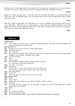 37
©AREALEDITORES
SCRIPTS
The place to go is Trinity College, Ireland’s oldest university. There are always lots of students there. It is a very old bui lding
in the centre of the city. I love seeing the Book of Kells, an amazing medieval book. The gift shop is cool too!
Andrew
Guinness, the famous stout (dark beer), is made here. Dublin has the largest stout brewery in the world and makes 450
million litres a year. The multimedia museum is the most popular place in town, so that’s the perfect place to meet my friends
and make new ones.
Emma
Dublin was a Viking city called Dyflin. The Viking Splash Tour is a ride in an amphibious truck which goes on land as well as
on (or under) water – mega-cool! They use a Viking theme as a basis for the tour, encouraging passengers to wear Viking
helmets and 'raid' the city by roaring at 'the Celts'! The tour takes about 75 minutes and you can see the main sights of
Dublin and go for a splash. Really astonishing and wet!
Albert
Healthy eating
Ben: Today we want to know how much our listeners know about healthy food. In the studio, we’ve got two listeners who
want to test what they know: Alana and Liam.
Alana and Liam: Hi!
Ben: OK, guys. So, do you think you know a lot about healthy eating?
Alana: I think I know quite a bit.
Liam: Yeah, I hope I do.
Ben: Well, we’ve got five questions. And for the person who gets the most questions correct, there’s a prize: this really big box
of doughnuts. Not at all healthy, but delicious. Are you ready?
Alana: Yes, this is my buzzer.
Ben: Liam?
Liam: Here’s my buzzer.
Ben: OK. first question. According to experts, how often should you eat fish?
Is it… once a week, twice a week or every day?
Alana: Erm, I think… once a week.
Liam: It’s every day.
Ben: And the answer is ... twice a week. But don’t worry, here’s question two.
How much water should you drink in a day? 1 litre, 2 litres or three litres.
Liam: Three litres. Definitely.
Alana: Is it one litre?
Ben: Oooh, wrong again! They say we need to drink two litres a day.
Alana and Liam: What?
Alana: Really?
Liam: That’s so much!
Ben: Question three. What contains the most vitamin C? Potatoes, broccoli or oranges?
Liam: It’s oranges.
Ben: You’re right! Well done. Oranges have the most vitamin C. Question four. Which of these foods does not contain
protein? Eggs, meat, cucumber?
Alana: Me first.
Liam: Oy!
Alana: Ha, I’m faster. It’s cucumber.
Liam: Oh, that’s my answer too. Easy!
Ben: That’s right. Cucumber doesn’t contain protein. And here’s the final question. It’s one point
SCRIPT (p. 51)
 