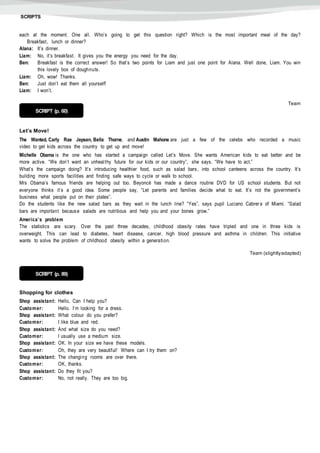 SCRIPTS
each at the moment. One all. Who’s going to get this question right? Which is the most important meal of the day?
Breakfast, lunch or dinner?
Alana: It’s dinner.
Liam: No, it’s breakfast. It gives you the energy you need for the day.
Ben: Breakfast is the correct answer! So that’s two points for Liam and just one point for Alana. Well done, Liam. You win
this lovely box of doughnuts.
Liam: Oh, wow! Thanks.
Ben: Just don’t eat them all yourself!
Liam: I won’t.
Team
Let’s Move!
The Wanted, Carly Rae Jepsen, Bella Thorne, and Austin Mahone are just a few of the celebs who recorded a music
video to get kids across the country to get up and move!
Michelle Obama is the one who has started a campaign called Let’s Move. She wants American kids to eat better and be
more active. “We don’t want an unhealthy future for our kids or our country”, she says. “We have to act.”
What’s the campaign doing? It’s introducing healthier food, such as salad bars, into school canteens across the country. It’s
building more sports facilities and finding safe ways to cycle or walk to school.
Mrs Obama’s famous friends are helping out too. Beyoncé has made a dance routine DVD for US school students. But not
everyone thinks it’s a good idea. Some people say, “Let parents and families decide what to eat. It’s not the government’s
business what people put on their plates”.
Do the students like the new salad bars as they wait in the lunch line? “Yes”, says pupil Luciano Cabrera of Miami. “Salad
bars are important because salads are nutritious and help you and your bones grow.”
America’s problem
The statistics are scary. Over the past three decades, childhood obesity rates have tripled and one in three kids is
overweight. This can lead to diabetes, heart disease, cancer, high blood pressure and asthma in children. This initiative
wants to solve the problem of childhood obesity within a generation.
Team (slightlyadapted)
Shopping for clothes
Shop assistant: Hello, Can I help you?
Customer: Hello. I’m looking for a dress.
Shop assistant: What colour do you prefer?
Customer: I like blue and red.
Shop assistant: And what size do you need?
Customer: I usually use a medium size.
Shop assistant: OK. In your size we have these models.
Customer: Oh, they are very beautiful! Where can I try them on?
Shop assistant: The changing rooms are over there.
Customer: OK, thanks.
Shop assistant: Do they fit you?
Customer: No, not really. They are too big.
SCRIPT (p. 60)
SCRIPT (p. 89)
 