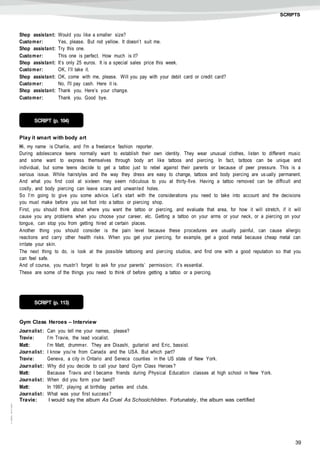 39
©AREALEDITORES
SCRIPTS
Shop assistant: Would you like a smaller size?
Customer: Yes, please. But not yellow. It doesn’t suit me.
Shop assistant: Try this one.
Customer: This one is perfect. How much is it?
Shop assistant: It’s only 25 euros. It is a special sales price this week.
Customer: OK, I’ll take it.
Shop assistant: OK, come with me, please. Will you pay with your debit card or credit card?
Customer: No, I'll pay cash. Here it is.
Shop assistant: Thank you. Here’s your change.
Customer: Thank you. Good bye.
Play it smart with body art
Hi, my name is Charlie, and I'm a freelance fashion reporter.
During adolescence teens normally want to establish their own identity. They wear unusual clothes, listen to different music
and some want to express themselves through body art like tattoos and piercing. In fact, tattoos can be unique and
individual, but some teens decide to get a tattoo just to rebel against their parents or because of peer pressure. This is a
serious issue. While hairstyles and the way they dress are easy to change, tattoos and body piercing are usually permanent.
And what you find cool at sixteen may seem ridiculous to you at thirty-five. Having a tattoo removed can be difficult and
costly, and body piercing can leave scars and unwanted holes.
So I’m going to give you some advice. Let’s start with the considerations you need to take into account and the decisions
you must make before you set foot into a tattoo or piercing shop.
First, you should think about where you want the tattoo or piercing, and evaluate that area, for how it will stretch, if it will
cause you any problems when you choose your career, etc. Getting a tattoo on your arms or your neck, or a piercing on your
tongue, can stop you from getting hired at certain places.
Another thing you should consider is the pain level because these procedures are usually painful, can cause allergic
reactions and carry other health risks. When you get your piercing, for example, get a good metal because cheap metal can
irritate your skin.
The next thing to do, is look at the possible tattooing and piercing studios, and find one with a good reputation so that you
can feel safe.
And of course, you mustn’t forget to ask for your parents’ permission; it’s essential.
These are some of the things you need to think of before getting a tattoo or a piercing.
Gym Class Heroes – Interview
Journalist: Can you tell me your names, please?
Travie: I’m Travie, the lead vocalist.
Matt: I’m Matt, drummer. They are Disashi, guitarist and Eric, bassist.
Journalist: I know you’re from Canada and the USA. But which part?
Travie: Geneva, a city in Ontario and Seneca counties in the US state of New York.
Journalist: Why did you decide to call your band Gym Class Heroes?
Matt: Because Travis and I became friends during Physical Education classes at high school in New York.
Journalist: When did you form your band?
Matt: In 1997, playing at birthday parties and clubs.
Journalist: What was your first success?
Travie: I would say the album As Cruel As Schoolchildren. Fortunately, the album was certified
SCRIPT (p. 104)
SCRIPT (p. 113)
 